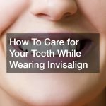 How To Care for Your Teeth While Wearing Invisalign